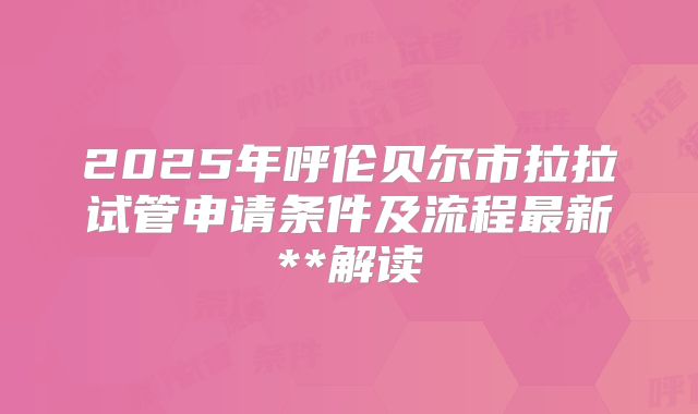 2025年呼伦贝尔市拉拉试管申请条件及流程最新**解读