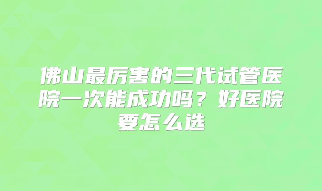 佛山最厉害的三代试管医院一次能成功吗?好医院要怎么选