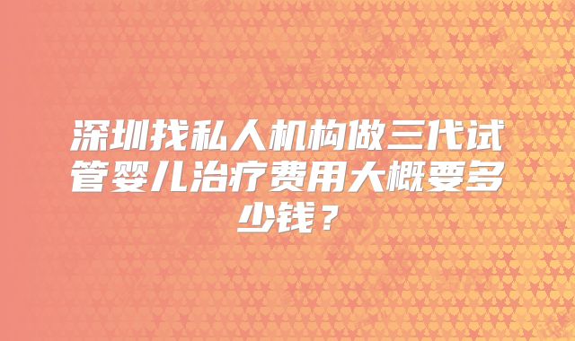 深圳找私人机构做三代试管婴儿治疗费用大概要多少钱？