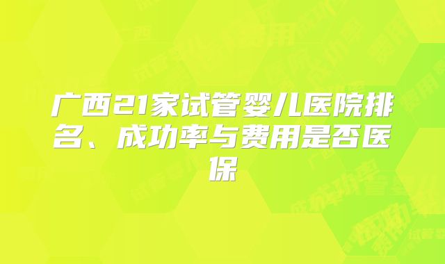 广西21家试管婴儿医院排名、成功率与费用是否医保