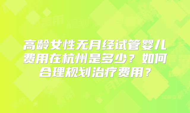 高龄女性无月经试管婴儿费用在杭州是多少?如何合理规划治疗费用?