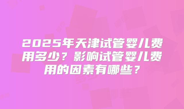 2025年天津试管婴儿费用多少?影响试管婴儿费用的因素有哪些?
