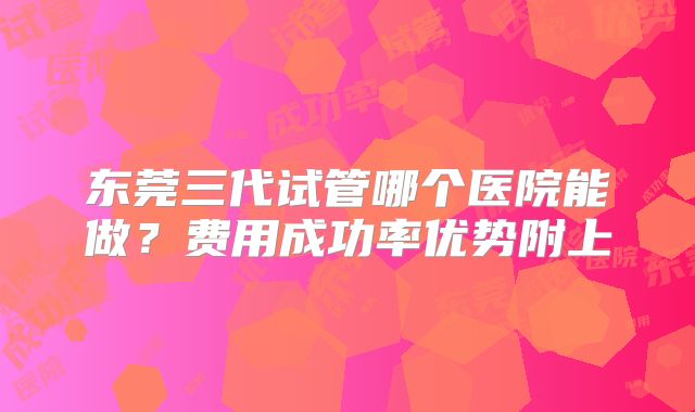 东莞三代试管哪个医院能做?费用成功率优势附上