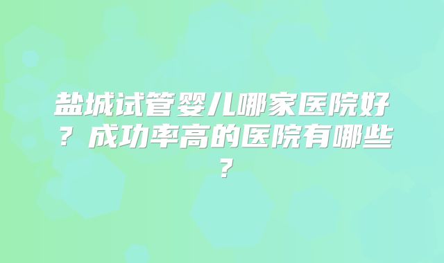 盐城试管婴儿哪家医院好?成功率高的医院有哪些?