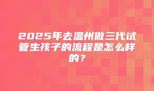 2025年去温州做三代试管生孩子的流程是怎么样的？