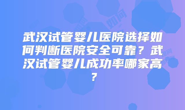 武汉试管婴儿医院选择如何判断医院安全可靠?武汉试管婴儿成功率哪家高?