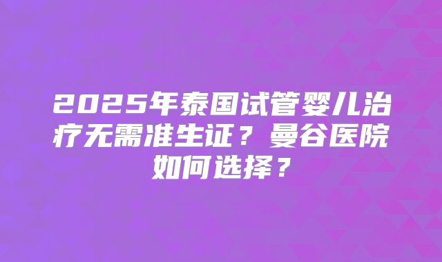 2025年泰国试管婴儿治疗无需准生证?曼谷医院如何选择?