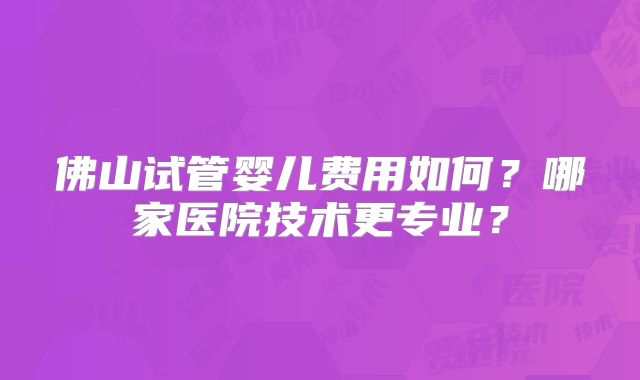 佛山试管婴儿费用如何？哪家医院技术更专业？