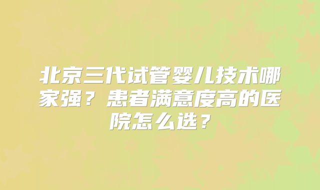 北京三代试管婴儿技术哪家强？患者满意度高的医院怎么选？