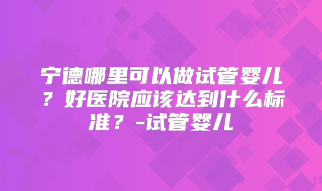 宁德哪里可以做试管婴儿?好医院应该达到什么标准?-试管婴儿
