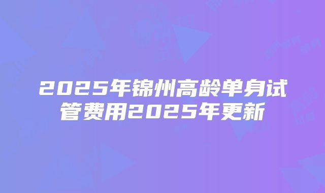 2025年锦州高龄单身试管费用2025年更新
