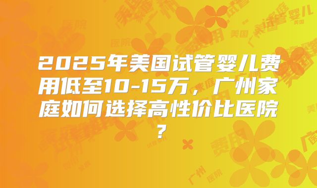2025年美国试管婴儿费用低至10-15万,广州家庭如何选择高性价比医院?