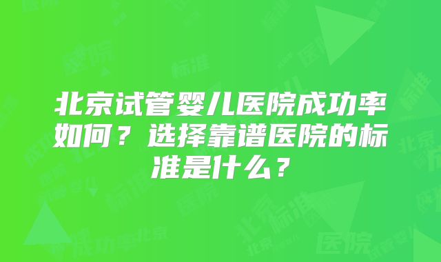 北京试管婴儿医院成功率如何?选择靠谱医院的标准是什么?