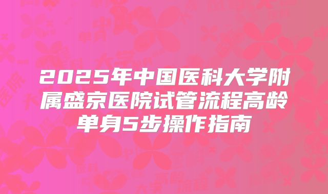 2025年中国医科大学附属盛京医院试管流程高龄单身5步操作指南
