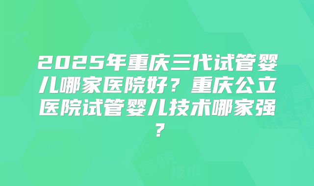 2025年重庆三代试管婴儿哪家医院好？重庆公立医院试管婴儿技术哪家强？