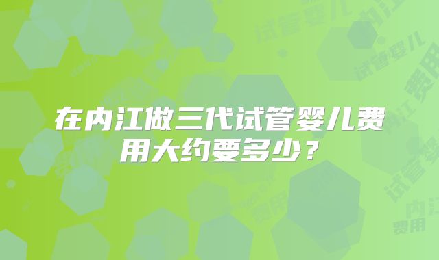 在内江做三代试管婴儿费用大约要多少？