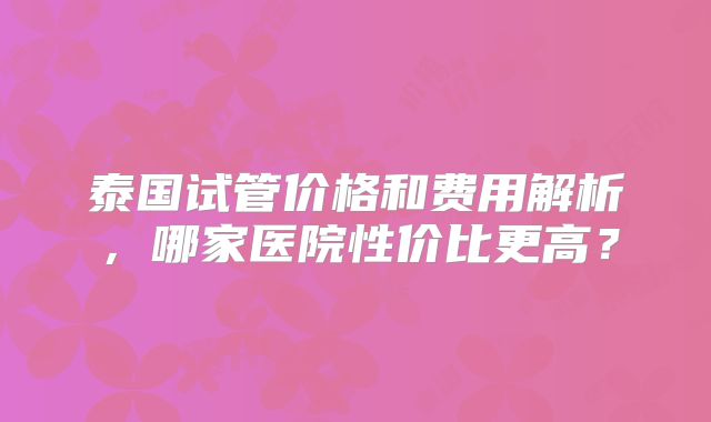 泰国试管价格和费用解析，哪家医院性价比更高？