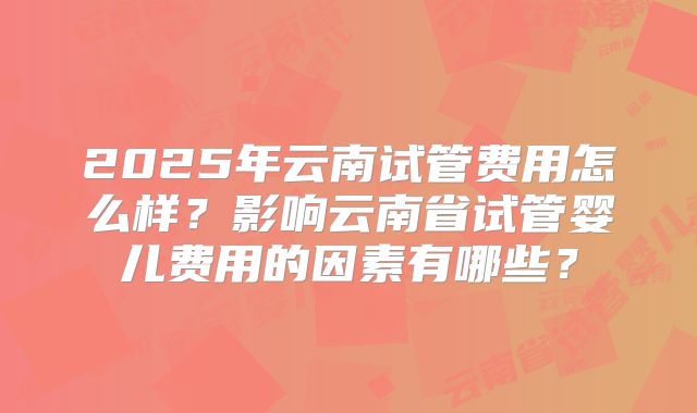 2025年云南试管费用怎么样?影响云南省试管婴儿费用的因素有哪些?