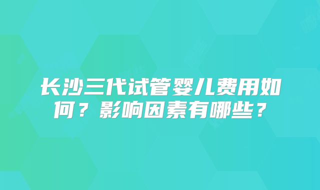 长沙三代试管婴儿费用如何?影响因素有哪些?