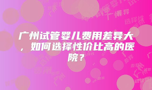 广州试管婴儿费用差异大，如何选择性价比高的医院？