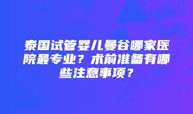 泰国试管婴儿曼谷哪家医院最专业?术前准备有哪些注意事项?