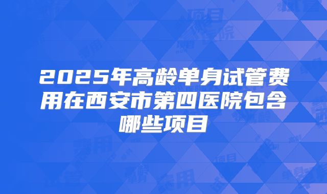2025年高龄单身试管费用在西安市第四医院包含哪些项目