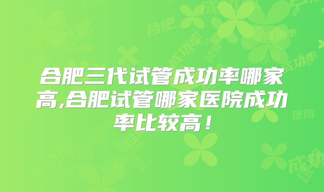 合肥三代试管成功率哪家高,合肥试管哪家医院成功率比较高!