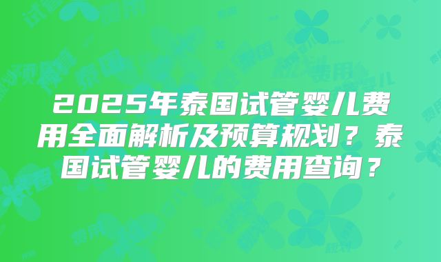 2025年泰国试管婴儿费用全面解析及预算规划？泰国试管婴儿的费用查询？