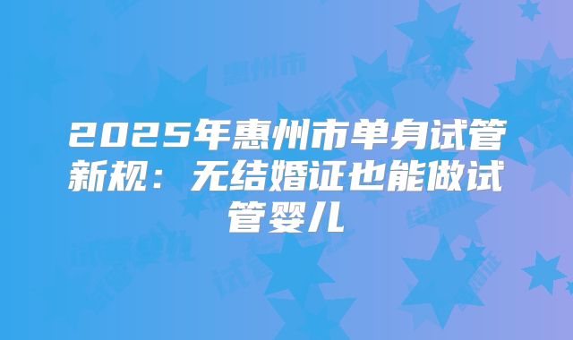 2025年惠州市单身试管新规:无结婚证也能做试管婴儿