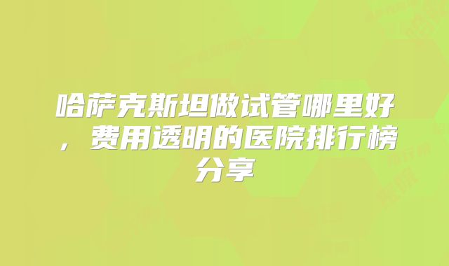 哈萨克斯坦做试管哪里好,费用透明的医院排行榜分享