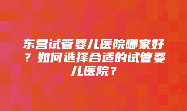东营试管婴儿医院哪家好？如何选择合适的试管婴儿医院？