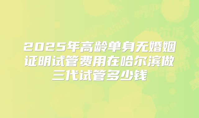 2025年高龄单身无婚姻证明试管费用在哈尔滨做三代试管多少钱