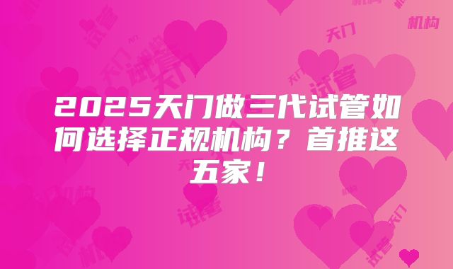2025天门做三代试管如何选择正规机构?首推这五家!