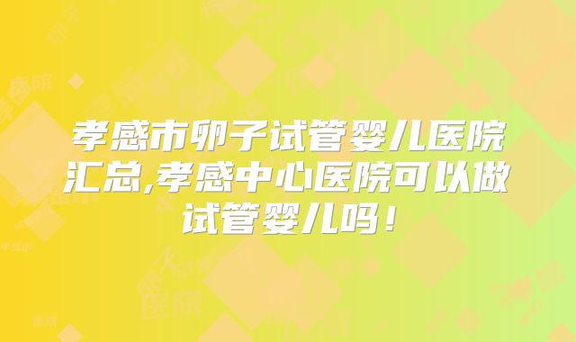 孝感市卵子试管婴儿医院汇总,孝感中心医院可以做试管婴儿吗！