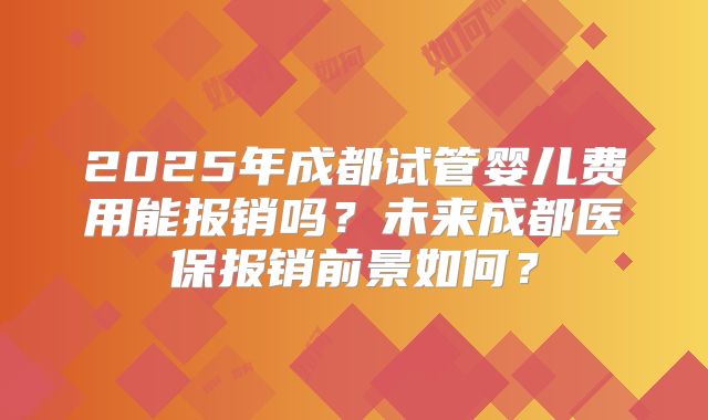 2025年成都试管婴儿费用能报销吗?未来成都医保报销前景如何?