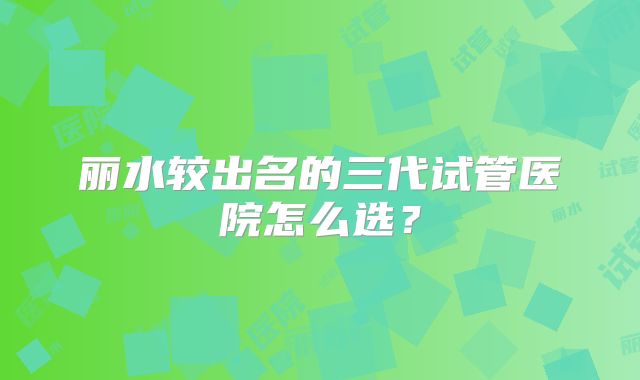 丽水较出名的三代试管医院怎么选?