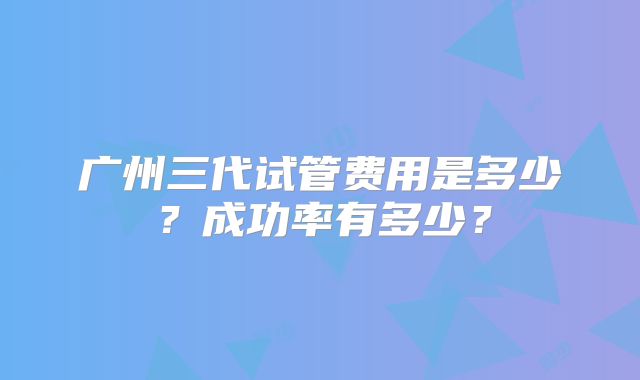 广州三代试管费用是多少？成功率有多少？