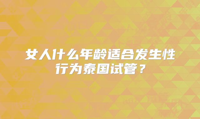 女人什么年龄适合发生性行为泰国试管？