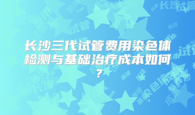 长沙三代试管费用染色体检测与基础治疗成本如何？