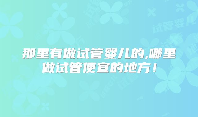 那里有做试管婴儿的,哪里做试管便宜的地方!