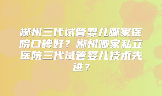 郴州三代试管婴儿哪家医院口碑好？郴州哪家私立医院三代试管婴儿技术先进？