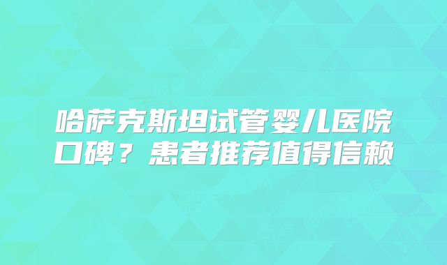 哈萨克斯坦试管婴儿医院口碑?患者推荐值得信赖