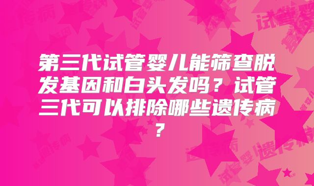 第三代试管婴儿能筛查脱发基因和白头发吗?试管三代可以排除哪些遗传病?