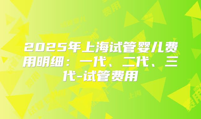 2025年上海试管婴儿费用明细:一代、二代、三代-试管费用