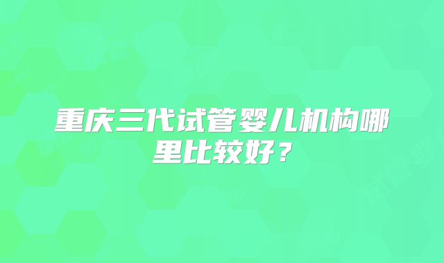 重庆三代试管婴儿机构哪里比较好？