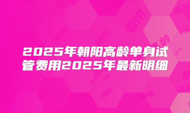 2025年朝阳高龄单身试管费用2025年最新明细