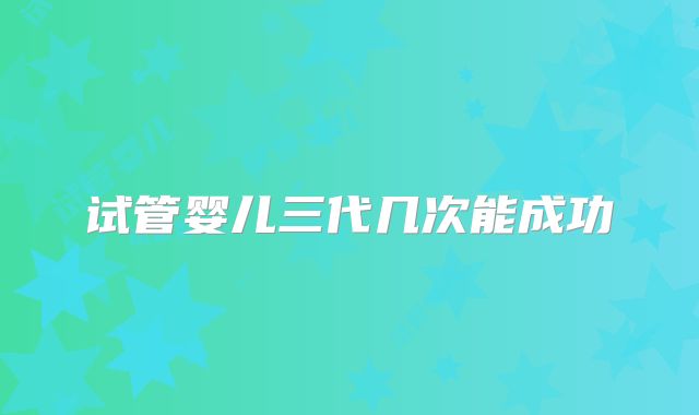 试管婴儿三代几次能成功
