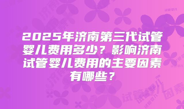 2025年济南第三代试管婴儿费用多少?影响济南试管婴儿费用的主要因素有哪些?