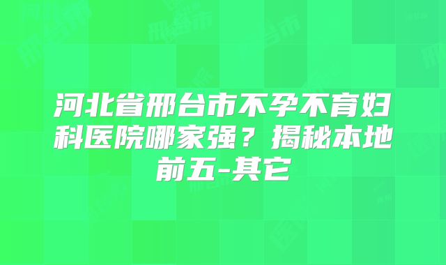河北省邢台市不孕不育妇科医院哪家强？揭秘本地前五-其它