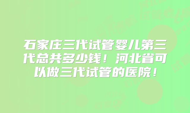 石家庄三代试管婴儿第三代总共多少钱！河北省可以做三代试管的医院！